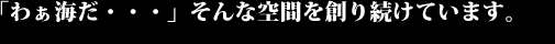 「わぁ海だ・・・」そんな空間を創り続けています。